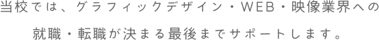 当校では、グラフィックデザイン・WEB・映像・3DCG業界への就職・転職が決まる最後までサポートします。